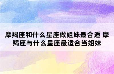 摩羯座和什么星座做姐妹最合适 摩羯座与什么星座最适合当姐妹